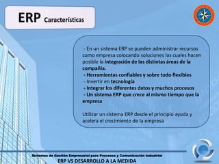 Sistemas de Gestión Empresarial para Procesos y Comunicación Industrial
ERP VS DESARROLLO A LA MEDIDA
- En un sistema ERP se pueden administrar recursos
como empresa colocando soluciones las cuales hacen
posible la integración de las distintas áreas de la
compañía.
- Herramientas confiables y sobre todo flexibles
- Invertir en tecnología
- Integrar los diferentes datos y muchos procesos
- Un sistema ERP que crece al mismo tiempo que la
empresa
Utilizar un sistema ERP desde el principio ayuda y
acelera el crecimiento de la empresa
 