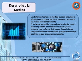 Sistemas de Gestión Empresarial para Procesos y Comunicación Industrial
ERP VS DESARROLLO A LA MEDIDA
Los Sistemas hechos a la medida pueden impulsar la
eficiencia en la operación de tu empresa y aumentar
las ventas considerablemente.
El software a medida, es aquel que se diseña, como
indica la palabra, a la medida del usuario, de la
empresa y de su forma de trabajar. Es decir, busca
complacer todas las necesidades y adaptarse lo mejor
posible a lo que una empresa necesita.
 