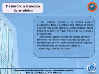 Sistemas de Gestión Empresarial para Procesos y Comunicación Industrial
ERP VS DESARROLLO A LA MEDIDA
- Los sistemas hechos a la medida pueden
proporcionar todo lo necesario para resolver de modo
eficiente y rápido los problemas en las empresas con la
finalidad de tener un mayor manejo de los recursos y
productividad.
- También los sistemas hechos a la medida permiten
tener una relación entre los resultados logrados y los
resultados propuestos, permitiéndonos medir el grado
de cumplimiento de los objetivos logrados.
- Generan graficas de resultados.
 