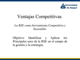 Ventajas Competitivas  La RSE como herramienta Competitiva y Sostenible . Objetivo: Identificar y Aplicar los Principales usos de la RSE en el campo de la gestión y la estrategia. 