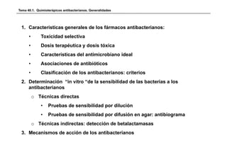 Tema 40.1. Quimioterápicos antibacterianos. Generalidades




 1. Características generales de los fármacos antibacterianos:
      •      Toxicidad selectiva
      •      Dosis
             D i terapéutica y d i tóxica
                      é i      dosis ó i
      •      Características del antimicrobiano ideal
      •      Asociaciones de antibióticos
             A   i i      d    tibióti
      •      Clasificación de los antibacterianos: criterios
 2. Determinación “in vitro “de la sensibilidad de las bacterias a los
 2 D t     i    ió “i it “d l          ibilid d d l b t i          l
    antibacterianos
          o Técnicas d ectas
             éc cas directas
             •    Pruebas de sensibilidad por dilución
             •    Pruebas de sensibilidad por difusión en agar: antibiograma
                                          p                g           g
          o Técnicas indirectas: detección de betalactamasas
 3. Mecanismos de acción de los antibacterianos
 