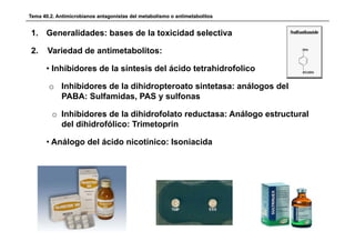 Tema 40.2. Antimicrobianos antagonistas del metabolismo o antimetabolitos


1. Generalidades: bases de la toxicidad selectiva

2.     Variedad de antimetabolitos:

      • Inhibidores de la síntesis del ácido tetrahidrofolico

       o Inhibidores de la dihidropteroato sintetasa: análogos del
         PABA: Sulfamidas PAS y sulfonas
                Sulfamidas,

         o Inhibidores de la dihidrofolato reductasa: Análogo estructural
           del dihidrofólico: Trimetoprin

      • Análogo del ácido nicotínico: Isoniacida
 