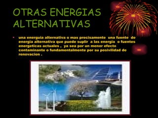 OTRAS ENERGIAS ALTERNATIVAS una energuia alternativa o mas precisamente  una fuente  de energia alternativa que puede suplir  a las energia  o fuentes energeticas actuales ,  ya sea por un menor efecto contaminante o fundamentalmente por su posivilidad de renovacion . 