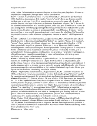 Geoquímica Recreativa Alexandr Fersman
Capítulo 41 Preparado por Patricio Barros
4
color violeta. En la naturaleza se conoce solamente un mineral de cesio, la polucita. El cesio se
emplea como componente principal de las células fotoeléctricas.
Cloro – Chlorum (Cl) Número atómico 17; peso atómico 35,457. Descubierto por Scheele en
1774. Recibió su denominación de la palabra “chloros”, “verde”. Es un gas de color amarillo
verdoso, más pesado que el aire. En la naturaleza se encuentra en forma de sales de sodio y
potasio, disueltas en el agua de los mares, o formando depósitos de sal gema (NaCl). Es uno de
los elementos fundamentales de la industria química, sobre todo, para la obtención de cloruro de
cal; desempeña un importante papel en la producción de pinturas muchos medicamentos y subs-
tancias tóxicas. EL cloro se emplea en grandes cantidades para el blanqueo de tejidos y papel,
para esterilizar el agua potable y como insecticida en agricultura. La sal sódica (NaCl) se utiliza
en cantidades enormes en los alimentos (cada persona consume al año de 2 a 10 kilogramos de
sal).
Cobalto - Cobaltum (Co). Número atómico, 27; peso atómico, 58,94. Descubierto en 1735 por
Brandt. Recibió su denominación de la palabra "kobold" que significa "duende de la montaña",
"gnomo". Es un metal de color blanco grisáceo, muy duro, maleable, dúctil, funde a 1490°C.
Posee propiedades magnéticas, pero más débiles que el hierro. Finamente dividido puede
absorber grandes cantidades de hidrógeno. Por sus propiedades físicas y químicas es semejante al
hierro. En la naturaleza se encuentra en los meteoritos, aleado con níquel y el hierro, y en la
corteza terrestre formando, además, combinaciones con el arsénico y el azufre. Se utiliza para la
obtención de aceros especiales, para colorear el vidrio y el esmalte de color azul, y como
catalizador para obtener carburantes de la hulla.
Cobre - Cuprum (Cu). Número atómico, 29; peso atómico, 63, 54. Se conoce desde tiempos
remotos. Su nombre proviene de la isla de Chipre, donde existía en la antigüedad una gran
producción de objetos de cobre. Se encuentra en la naturaleza, principalmente, combinado con el
azufre; en estado nativo se presenta con gran rareza. Es un metal maleable de color rojo. El cobre
puro se emplea en electrotécnica debido a su alta conductividad eléctrica y térmica. Tienen gran
aplicación sus aleaciones con estaño y zinc (latón, bronce).
Criptón - Kripton (Kr). Número atómico, 36; peso atómico, 83, 80. Gas inerte, descubierto en
1898 por Ramsay y Travers, su denominación proviene de la palabra griega "kryptos", "oculto".
Se encuentra como componente del aire atmosférico, que lo contiene en cantidad insignificante.
Cromo - Chromium (Cr). Número atómico, 24; peso atómico, 52,01. Descubierto por Vauquelin
en 1789 al descomponer el mineral crocoita, traído por Pallas de una mina de los Urales. Su
nombre proviene del griego, "chroma" = "color", debido a la diversidad de colorido que presentan
sus diferentes combinaciones. Es un metal muy frágil y duro, muy resistente a la acción del aire y
el agua. Peso específico, 7.1; temperatura de fusión, 1765°. En la naturaleza se encuentra
frecuentemente formando el mineral hierro cromado (hematites de cromo). Se emplea, princi-
palmente, en la industria del acero. Los aceros al cromo poseen gran dureza y tenacidad, se usan
para la fabricación de herramientas, tubos para cañones y fusiles. Con cromo se recubre la
superficie de otros metales con objeto de protegerlos contra la corrosión.
Curio - Curium (Cm). Número atómico, 96. Fue obtenido en 1944 por vía artificial. En la
actualidad se conocen 8 isótopos. El isótopo con período de vida más largo es el de peso atómico
245. Su período de semi-desintegración es mayor de 500 años. Por sus propiedades químicas, el
curio se parece a los elementos de las tierras raras. Recibió su nombre en honor de Marie y Pierre
Curie y Frederic e Irene Joliot-Curie.
Dimanganeso - Véase renio.
 