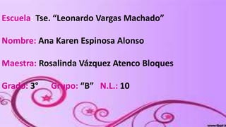 Escuela: Tse. “Leonardo Vargas Machado”
Nombre: Ana Karen Espinosa Alonso

Maestra: Rosalinda Vázquez Atenco Bloques
Grado: 3°

Grupo: “B” N.L.: 10

 