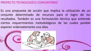 PROYECTO TECNOLOGÍCO COMUNITARIO
Es una propuesta de acción que implica la utilización de un
conjunto determinado de recursos para el logro de los
resultados. También es una formulación técnica que entiende
ciertos requerimientos metodológicos de las cuales posible
exponer ordenadamente una idea.

 