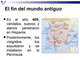 El fin del mundo antiguo
 En el año 409,
vándalos, suevos y
alanos penetraron
en Hispania.
 Posteriormente, los
visigodos los
expulsaron y se
instalaron en la
Península
 
