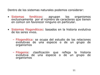 11
Dentro de los sistemas naturales podemos considerar:
• Sistemas fenéticos: agrupan los organismos
exclusivamente por el número de caracteres que tienen
en común sin favorecer ninguno en particular.
• Sistemas filogenéticos: basados en la historia evolutiva
de los seres vivos.
– Filogenética: se ocupa del estudio de las relaciones
evolutivas de una especie o de un grupo de
organismos
– Filogenia: clasificación que refleja la historia
evolutiva de una especie o de un grupo de
organismos
 