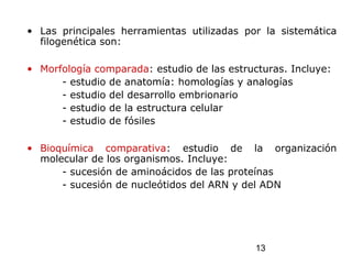 13
• Las principales herramientas utilizadas por la sistemática
filogenética son:
• Morfología comparada: estudio de las estructuras. Incluye:
- estudio de anatomía: homologías y analogías
- estudio del desarrollo embrionario
- estudio de la estructura celular
- estudio de fósiles
• Bioquímica comparativa: estudio de la organización
molecular de los organismos. Incluye:
- sucesión de aminoácidos de las proteínas
- sucesión de nucleótidos del ARN y del ADN
 
