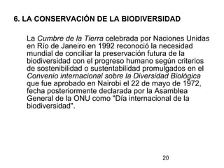 20
6. LA CONSERVACIÓN DE LA BIODIVERSIDAD
La Cumbre de la Tierra celebrada por Naciones Unidas
en Río de Janeiro en 1992 reconoció la necesidad
mundial de conciliar la preservación futura de la
biodiversidad con el progreso humano según criterios
de sostenibilidad o sustentabilidad promulgados en el
Convenio internacional sobre la Diversidad Biológica
que fue aprobado en Nairobi el 22 de mayo de 1972,
fecha posteriormente declarada por la Asamblea
General de la ONU como "Día internacional de la
biodiversidad".
 