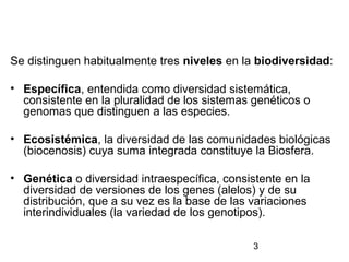 3
Se distinguen habitualmente tres niveles en la biodiversidad:
• Específica, entendida como diversidad sistemática,
consistente en la pluralidad de los sistemas genéticos o
genomas que distinguen a las especies.
• Ecosistémica, la diversidad de las comunidades biológicas
(biocenosis) cuya suma integrada constituye la Biosfera.
• Genética o diversidad intraespecífica, consistente en la
diversidad de versiones de los genes (alelos) y de su
distribución, que a su vez es la base de las variaciones
interindividuales (la variedad de los genotipos).
 