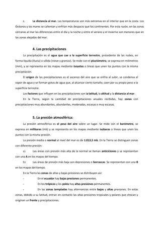 c. La distancia al mar. Las temperaturas son más extremas en el interior que en la costa. Los 
Océanos y los mares se calientan y enfrían más despacio que los continentes. Por esta razón, en las zonas 
cercanas al mar las diferencias entre el día y la noche y entre el verano y el invierno son menores que en 
las zonas alejadas del mar. 
4. Las precipitaciones 
La precipitación es el agua que cae a la superficie terrestre, procedente de las nubes, en 
forma líquida (lluvia) o sólida (nieve y granizo). Se mide con el pluviómetro, se expresa en milímetros 
(mm), y se representa en los mapas mediante isoyetas o líneas que unen los puntos con la misma 
precipitación. 
El origen de las precipitaciones es el ascenso del aire que se enfría al subir, se condensa el 
vapor de agua y se forman gotas de agua que, al alcanzar cierto tamaño, caen por su propio peso a la 
superficie terrestre. 
Los factores que influyen en las precipitaciones son la latitud, la altitud y la distancia al mar. 
En la Tierra, según la cantidad de precipitaciones anuales recibidas, hay zonas con 
precipitaciones muy abundantes, abundantes, moderadas, escasas o muy escasas. 
5. La presión atmosférica: 
La presión atmosférica es el peso del aire sobre un lugar. Se mide con el barómetro, se 
expresa en milibares (mb) y se representa en los mapas mediante isobaras o líneas que unen los 
puntos con la misma presión. 
La presión media o normal al nivel del mar es de 1.013,5 mb. En la Tierra se distinguen zonas 
con diferente presión: 
a) Las áreas con presión más alta de la normal se llaman anticiclones y se representan 
con una A en los mapas del tiempo. 
b) Las áreas de presión más baja son depresiones o borrascas. Se representan con una B 
en los mapas del tiempo. 
En la Tierra las zonas de altas y bajas presiones se distribuyen así: 
- En el ecuador hay bajas presiones permanentes. 
- En los trópicos y los polos hay altas presiones permanentes. 
- En las zonas templadas hay alternancias entre bajas y altas presiones. En estas 
zonas, debido a su latitud, entran en contacto las altas presiones tropicales y polares que chocan y 
originan un frente y precipitaciones. 
 
