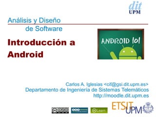 Análisis y Diseño
de Software
Departamento de Ingeniería de Sistemas Telemáticos
http://moodle.dit.upm.es
Introducción a
Android
Carlos A. Iglesias <cif@gsi.dit.upm.es>
 