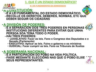 1. QUE É UN ESTADO DEMOCRÁTICO?
B ) OS FUNDAMENTOS DA DEMOCRACIA
•A CONSTITUCIÓN:
–É A LEI FUNDAMENTAL DO ESTADO DEMOCRÁTICO.
–RECOLLE OS DEREITOS, DEBERES, NORMAS, ETC QUE
DEBEN SEGUIR OS CIDADÁNS
•A DIVISIÓN DE PODERES:
–É A SEPARACIÓN DOS TRES PODERES EN PERSONAS OU
INSTITUCIÓNS DIFERENTES PARA EVITAR QUE UNHA
PERSOA SÓA TEÑA TODO O PODER.
–HAI TRES PODERES:
• LEXISLATIVO: Facer as leis. Fano o Congreso dos Deputados e o
Senado (Parlamento)
• EXECUTIVO: Aplicar as leis. Faino o goberno e os ministros
• XUDICIAL: Facer cumprir as leis. Fano os Tribunais de Xustiza
•A SOBERANÍA NACIONAL:
–É A PARTICIPACIÓN DO POBO NA VIDA POLÍTICA.
–FAISE MEDIANTE ELECCIÓNS NAS QUE O POBO ELIXE AOS
SEUS REPRESENTANTES.
3
 