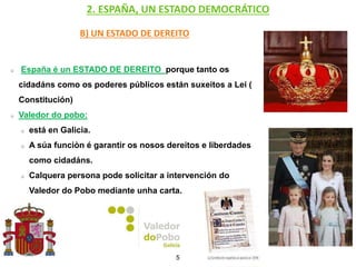 2. ESPAÑA, UN ESTADO DEMOCRÁTICO
B) UN ESTADO DE DEREITO
España é un ESTADO DE DEREITO porque tanto os
cidadáns como os poderes públicos están suxeitos a Lei (
Constitución)
Valedor do pobo:
está en Galicia.
A súa funciòn é garantir os nosos dereitos e liberdades
como cidadáns.
Calquera persona pode solicitar a intervención do
Valedor do Pobo mediante unha carta.
5
 