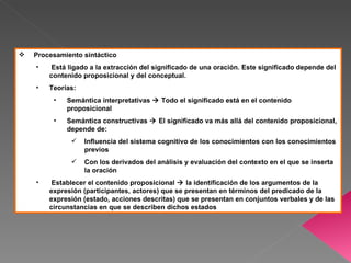    Procesamiento sintáctico
    •    Está ligado a la extracción del significado de una oración. Este significado depende del
        contenido proposicional y del conceptual.
    •   Teorías:
         •   Semántica interpretativas  Todo el significado está en el contenido
             proposicional
         •   Semántica constructivas  El significado va más allá del contenido proposicional,
             depende de:
                  Influencia del sistema cognitivo de los conocimientos con los conocimientos
                   previos
                  Con los derivados del análisis y evaluación del contexto en el que se inserta
                   la oración
    •    Establecer el contenido proposicional  la identificación de los argumentos de la
        expresión (participantes, actores) que se presentan en términos del predicado de la
        expresión (estado, acciones descritas) que se presentan en conjuntos verbales y de las
        circunstancias en que se describen dichos estados
 