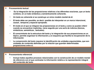    Procesamiento textual
    •    Es la integración de las proposiciones relativas a las diferentes oraciones, que un texto
        contiene, en un todo sintáctica y semánticamente coherente.
    •   Un texto es coherente si se construye un único modelo mental de él.
    •   El texto debe ser pausible, es decir: posible de interpretar en un marco intencional,
        causal , temporal y espacial apropiado.
    •   El modo en el que se integran las proposiciones en el texto y como se pueden inferir
        cuando se encuentran implícitas, viene seguido por una serie de indicios (léxicos,
        sintácticos, semánticos , textuales).
    •   El conocimiento de la estructura del texto y la integración de sus proposiciones es un
        tópico, permite organizar la información y un esquema que facilita la recuperación de la
        información
    •   La comprensión del texto requiere la identificación de unidades argumentales, que son
        unidades de contenido definidas por la relación que guardan determinadas
        proposiciones entre sí.



   Procesamiento referencial
    •   Incluye todos aquellos procesos relacionados con la construcción de un modelo mental
        de referencia con el que contrastar la información relativa a la representación integral
        del contenido del texto
 