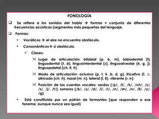 FONOLOGÍA
     Se refiere a los sonidos del habla  formas = conjunto de diferentes
    frecuencias acústicas (segmentos más pequeños del lenguaje.
   Formas:
     •   Vocálicos  el aire no encuentra obstáculo.
     •   Consonánticos sí obstáculo.
             Clases:
               Lugar de articulación: bilabial (p, b, m), labiodental (f),
                linguodental (t, d), linguointerdental (z), linguoalveolar (k, g, j),
                linguopalatal (ch, ll, ñ).
               Modo de articulación: oclusivo (p, t, k ,b, d, g), fricativo (f, s),
                africado (ch, ñ), nasal (m, n), lateral (l, ll), vibrante (r, rr).
               Posición de las cuerdas vocales: sordos (/p/, /t/, /k/, /ch/, /z/,
                /s/, /j/, /f/), sonoros (/b/, /z/, /d/, /l/, /r/, /rr/, /m/, /n/, /ll/, /y/,
                /g).
     •     Está constituido por un patrón de formantes (que responden a ese
         fonema, aunque nunca sea igual)
 