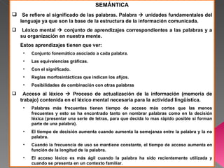 SEMÁNTICA
 Se refiere al significado de las palabras. Palabra  unidades fundamentales del
    lenguaje ya que son la base de la estructura de la información comunicada.
    Léxico mental  conjunto de aprendizajes correspondientes a las palabras y a
    su organización en nuestra mente.
    Estos aprendizajes tienen que ver:
     •   Conjunto fonemático asociado a cada palabra.
     •   Las equivalencias gráficas.
     •   Con el significado.
     •   Reglas morfosintácticas que indican los afijos.
     •   Posibilidades de combinación con otras palabras
    Acceso al léxico  Proceso de actualización de la información (memoria de
    trabajo) contenida en el léxico mental necesaria para la actividad lingüística.
     •   Palabras más frecuentes tienen tiempo de acceso más cortos que las menos
         frecuentes y esto se ha encontrado tanto en nombrar palabras como en la decisión
         léxica (presentar una serie de letras, para que decida lo mas rápido posible si forman
         parte de una palabra).
     •   El tiempo de decisión aumenta cuando aumenta la semejanza entre la palabra y la no
         palabra.
     •   Cuando la frecuencia de uso se mantiene constante, el tiempo de acceso aumenta en
         función de la longitud de la palabra.
     •   El acceso léxico es más ágil cuando la palabra ha sido recientemente utilizada y
         cuando se presenta en un contexto familiar.
 