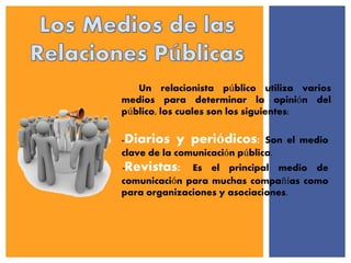 Un relacionista público utiliza varios
medios para determinar la opinión del
público, los cuales son los siguientes:
-Diarios y periódicos: Son el medio
clave de la comunicación pública.
-Revistas: Es el principal medio de
comunicación para muchas compañías como
para organizaciones y asociaciones.
 