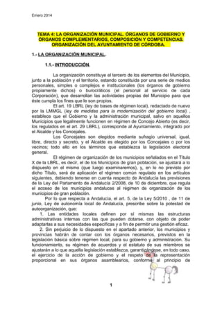 Emero 2014

TEMA 4: LA ORGANIZACIÓN MUNICIPAL. ÓRGANOS DE GOBIERNO Y
ÓRGANOS COMPLEMENTARIOS, COMPOSICIÓN Y COMPETENCIAS.
ORGANIZACIÓN DEL AYUNTAMIENTO DE CÓRDOBA.
1.- LA ORGANIZACIÓN MUNICIPAL.
1.1.- INTRODUCCIÓN.
La organización constituye el tercero de los elementos del Municipio,
junto a la población y el territorio, estando constituida por una serie de medios
personales, simples o complejos e institucionales (los órganos de gobierno
propiamente dichos) o burocráticos (el personal al servicio de cada
Corporación), que desarrollan las actividades propias del Municipio para que
éste cumpla los fines que le son propios.
El art. 19 LBRL (ley de bases de régimen local), redactado de nuevo
por la LMMGL (ley de medidas para la modernización del gobierno local) ,
establece que el Gobierno y la administración municipal, salvo en aquellos
Municipios que legalmente funcionen en régimen de Concejo Abierto (es decir,
los regulados en el art. 29 LBRL), corresponde al Ayuntamiento, integrado por
el Alcalde y los Concejales.
Los Concejales son elegidos mediante sufragio universal, igual,
libre, directo y secreto, y el Alcalde es elegido por los Concejales o por los
vecinos; todo ello en los términos que establezca la legislación electoral
general.
El régimen de organización de los municipios señalados en el Título
X de la LBRL, es decir, el de los Municipios de gran población, se ajustará a lo
dispuesto en el mismo (que luego examinaremos), y, en lo no previsto por
dicho Título, será de aplicación el régimen común regulado en los artículos
siguientes, debiendo tenerse en cuenta respecto de Andalucía las previsiones
de la Ley del Parlamento de Andalucía 2/2008, de 10 de diciembre, que regula
el acceso de los municipios andaluces al régimen de organización de los
municipios de gran población.
Por lo que respecta a Andalucía, el art. 5, de la Ley 5/2010 , de 11 de
junio, Ley de autonomía local de Andalucía, prescribe sobre la potestad de
autoorganización, que:
1. Las entidades locales definen por sí mismas las estructuras
administrativas internas con las que pueden dotarse, con objeto de poder
adaptarlas a sus necesidades específicas y a fin de permitir una gestión eficaz.
2. Sin perjuicio de lo dispuesto en el apartado anterior, los municipios y
provincias habrán de contar con los órganos necesarios, previstos en la
legislación básica sobre régimen local, para su gobierno y administración. Su
funcionamiento, su régimen de acuerdos y el estatuto de sus miembros se
ajustarán a lo que aquella legislación establezca, garantizándose, en todo caso,
el ejercicio de la acción de gobierno y el respeto de la representación
proporcional en sus órganos asamblearios, conforme al principio de

1

 