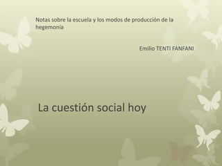 Notas sobre la escuela y los modos de producción de la 
hegemonía 
Emilio TENTI FANFANI 
La cuestión social hoy 
 