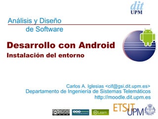 Análisis y Diseño
      de Software

Desarrollo con Android
Instalación del entorno



                     Carlos A. Iglesias <cif@gsi.dit.upm.es>
     Departamento de Ingeniería de Sistemas Telemáticos
                                 http://moodle.dit.upm.es
 
