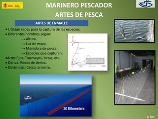 MARINERO PESCADOR 
ARTES DE PESCA 
A. Díez. 
ARTES DE ENMALLE 
• Utilizan redes para la captura de las especies. 
 Diferentes nombres según: 
 Altura. 
 Luz de maya. 
 Maniobra de pesca. 
 Especies que capturan. 
Artes fijos. Trasmayos, betas, etc. 
 Deriva. Redes de deriva. 
 Dinámicos. Cerco, arrastre. 
 