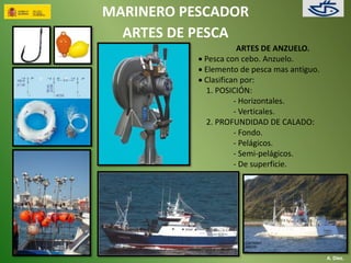 MARINERO PESCADOR 
ARTES DE PESCA 
ARTES DE ANZUELO. 
 Pesca con cebo. Anzuelo. 
 Elemento de pesca mas antiguo. 
 Clasifican por: 
1. POSICIÓN: 
- Horizontales. 
- Verticales. 
2. PROFUNDIDAD DE CALADO: 
- Fondo. 
- Pelágicos. 
- Semi-pelágicos. 
- De superficie. 
A. Díez. 
 