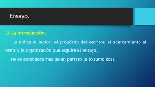 Ensayo.
 La introducción.
Le indica al lector: el propósito del escritor, el acercamiento al
tema y la organización que seguirá el ensayo.
No se extenderá más de un párrafo (a lo sumo dos).
 