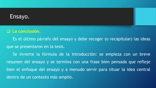 Ensayo.
 La conclusión.
Es el último párrafo del ensayo y debe recoger (o recapitular) las ideas
que se presentaron en la tesis.
Se invierte la fórmula de la introducción: se empieza con un breve
resumen del ensayo y se termina con una frase bien pensada que refleje
bien el enfoque del ensayo y a menudo servir para situar la idea central
dentro de un contexto más amplio.
 