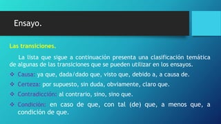 Ensayo.
Las transiciones.
La lista que sigue a continuación presenta una clasificación temática
de algunas de las transiciones que se pueden utilizar en los ensayos.
 Causa: ya que, dada/dado que, visto que, debido a, a causa de.
 Certeza: por supuesto, sin duda, obviamente, claro que.
 Contradicción: al contrario, sino, sino que.
 Condición: en caso de que, con tal (de) que, a menos que, a
condición de que.
 