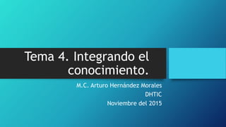 Tema 4. Integrando el
conocimiento.
M.C. Arturo Hernández Morales
DHTIC
Noviembre del 2015
 