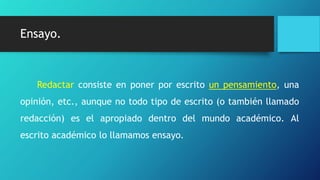 Ensayo.Ensayo.
Redactar consiste en poner por escrito un pensamiento, una
opinión, etc., aunque no todo tipo de escrito (o también llamado
redacción) es el apropiado dentro del mundo académico. Al
escrito académico lo llamamos ensayo.
 