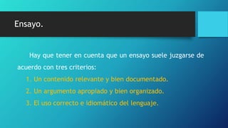 Ensayo.
Hay que tener en cuenta que un ensayo suele juzgarse de
acuerdo con tres criterios:
1. Un contenido relevante y bien documentado.
2. Un argumento apropiado y bien organizado.
3. El uso correcto e idiomático del lenguaje.
 