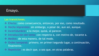 Ensayo.
Las transiciones.
 Efecto: como consecuencia, entonces, por eso, como resultado.
 Hecho imprevisto: sin embargo, a pesar de, aun así, aunque.
 Incertidumbre: a lo mejor, quizá, al parecer.
 Introducción del tema: con respecto a, con motivo de, tocante a.
 Medios: de esta manera, de tal modo.
 Orden temporal: primero, en primer/segundo lugar, a continuación,
finalmente.
 Repetición: es decir que, o sea que, en otras palabras.
 