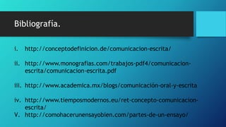 Bibliografía.
i. http://conceptodefinicion.de/comunicacion-escrita/
ii. http://www.monografias.com/trabajos-pdf4/comunicacion-
escrita/comunicacion-escrita.pdf
iii. http://www.academica.mx/blogs/comunicación-oral-y-escrita
iv. http://www.tiemposmodernos.eu/ret-concepto-comunicacion-
escrita/
V. http://comohacerunensayobien.com/partes-de-un-ensayo/
 