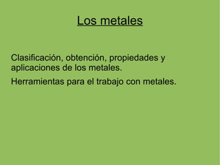 Los metales

Clasificación, obtención, propiedades y
aplicaciones de los metales.
Herramientas para el trabajo con metales.
 
