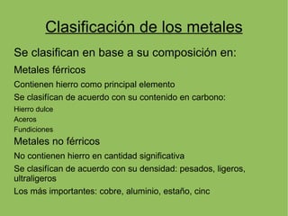Clasificación de los metales
Se clasifican en base a su composición en:
Metales férricos
Contienen hierro como principal elemento
Se clasifícan de acuerdo con su contenido en carbono:
Hierro dulce
Aceros
Fundiciones
Metales no férricos
No contienen hierro en cantidad significativa
Se clasifícan de acuerdo con su densidad: pesados, ligeros,
ultraligeros
Los más importantes: cobre, aluminio, estaño, cinc
 
