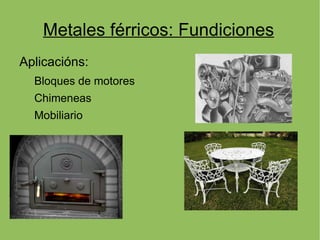 Metales férricos: Fundiciones
Aplicacións:
  Bloques de motores
  Chimeneas
  Mobiliario
 
