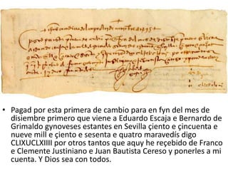 • Pagad por esta primera de cambio para en fyn del mes de
disiembre primero que viene a Eduardo Escaja e Bernardo de
Grimaldo gynoveses estantes en Sevilla çiento e çincuenta e
nueve mill e çiento e sesenta e quatro maravedís digo
CLIXUCLXIIII por otros tantos que aquy he reçebido de Franco
e Clemente Justiniano e Juan Bautista Cereso y ponerles a mi
cuenta. Y Dios sea con todos.
 
