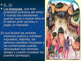


D. 12
Los bosques , que eran
propiedad exclusiva del señor.
Y cuando los campesinos
querían cazar o buscar leña en
él debían pedir permiso o
pagar un impuesto.

En sus feudos los señores
impartían justicia y cobraban
impuestos. Además, los
señores cobraban impuestos a
los comerciantes cuando
atravesaban sus dominios
(peaje) y cuando cruzaban los
puentes (pontazgo).

 