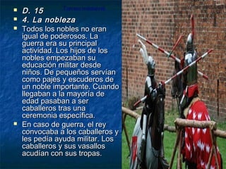 





Torneo medieval.
D. 15
4. La nobleza
Todos los nobles no eran
igual de poderosos. La
guerra era su principal
actividad. Los hijos de los
nobles empezaban su
educación militar desde
niños. De pequeños servían
como pajes y escuderos de
un noble importante. Cuando
llegaban a la mayoría de
edad pasaban a ser
caballeros tras una
ceremonia específica.
En caso de guerra, el rey
convocaba a los caballeros y
les pedía ayuda militar. Los
caballeros y sus vasallos
acudían con sus tropas.

 