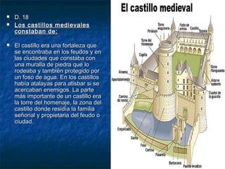 




D. 18
Los castillos medievales
constaban de:
El castillo era una fortaleza que
se encontraba en los feudos y en
las ciudades que constaba con
una muralla de piedra que lo
rodeaba y también protegido por
un foso de agua. En los castillos
había atalayas para atisbar si se
acercaban enemigos. La parte
más importante de un castillo era
la torre del homenaje, la zona del
castillo donde residía la familia
señorial y propietaria del feudo o
ciudad.

 