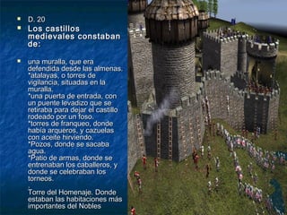 





D. 20

Los castillos
medievales constaban
de:
una muralla, que era
defendida desde las almenas.
*atalayas, o torres de
vigilancia, situadas en la
muralla.
*una puerta de entrada, con
un puente levadizo que se
retiraba para dejar el castillo
rodeado por un foso.
*torres de franqueo, donde
había arqueros, y cazuelas
con aceite hirviendo.
*Pozos, donde se sacaba
agua.
*Patio de armas, donde se
entrenaban los caballeros, y
donde se celebraban los
torneos.
.
Torre del Homenaje. Donde
estaban las habitaciones más
importantes del Nobles

 