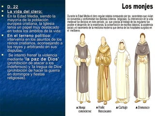 







D. 22
La vida del clero:
En la Edad Media, siendo la
mayoría de la población
europea cristiana, la Iglesia
tenía un papel muy destacado
en todos los ámbitos de la vida:
En el terreno político:
intervenía en los asuntos de los
reinos cristianos, aconsejando a
los reyes y arbitrando en sus
disputas.
Se intentó frenar la violencia
mediante ‘la paz de Dios’
(prohibición de atacar a los
indefensos) y ‘la tregua de Dios’
(prohibición de hacer la guerra
en domingos y fiestas
religiosas).

 