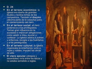 








D. 24
En el terreno económico: la
Iglesia era dueña de grandes
feudos y recibía rentas de los
campesinos. También el diezmo
(décima parte de la cosecha) para
el mantenimiento del clero.
En el terreno social: el clero
pertenecía a los privilegiados.
Tenían gran influencia en la
sociedad e imponían obligaciones
como asistir a misa, ayunar o
confesar. La Iglesia asistía a pobres
y enfermos, recogía a los huérfanos
y a los perseguidos.
En el terreno cultural: la Iglesia
organizaba la enseñanza, junto a
reyes y nobles, impulsó las obras
de arte.
El clero secular (obispos y
sacerdotes) vivía entre los laicos y
no estaba sometido a reglas.

 