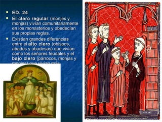 




ED. 24
El clero regular (monjes y
monjas) vivían comunitariamente
en los monasterios y obedecían
sus propias reglas.
Existían grandes diferencias
entre el alto clero (obispos,
abades y abadesas) que vivían
como los señores feudales y el
bajo clero (párrocos, monjas y
monjes) que vivían más
pobremente.

 