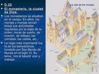 






D.25
El monasterio, la ciudad
de Dios:
Los monasterios se situaban
en el campo. En ellos, los
monjes y monjas tenían
todas sus actividades
reguladas por la regla de la
orden: horas de sueño, de
oración, de trabajo; las
comidas; las visitas, etc.
La regla más importante fue
la de los benedictinos,
fundada por San Benito de
Nursia en el siglo VI. Su
lema, ‘ora et labora’ orar y
trabajar.

La vida de los monjes.

 