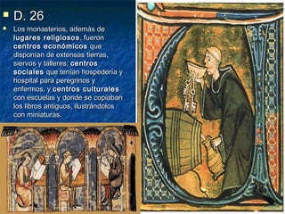 


D. 26

Los monasterios, además de
lugares religiosos , fueron
centros económicos que
disponían de extensas tierras,
siervos y talleres; centros
sociales que tenían hospedería y
hospital para peregrinos y
enfermos, y centros culturales
con escuelas y donde se copiaban
los libros antiguos, ilustrándolos
con miniaturas.

 